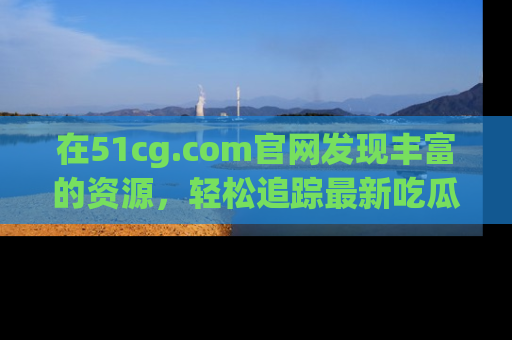 在51cg.com官网发现丰富的资源,轻松追踪最新吃瓜热点