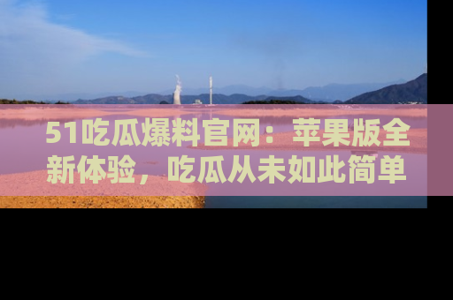 51吃瓜爆料官网:苹果版全新体验,吃瓜从未如此简单
