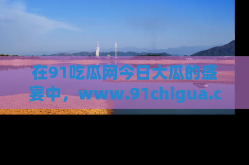 在91吃瓜网今日大瓜的盛宴中，www.91chigua.com带你领略每个让人咋舌的精彩故事！