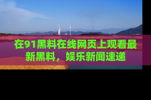 在91黑料在线网页上观看最新黑料，娱乐新闻速递
