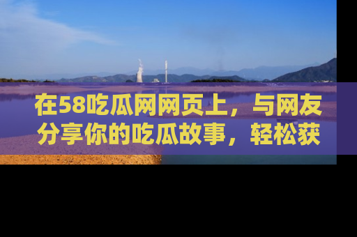 在58吃瓜网网页上,与网友分享你的吃瓜故事,轻松获取热门趣闻