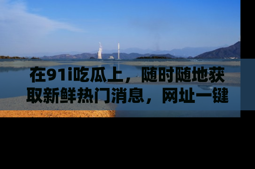 在91i吃瓜上,随时随地获取新鲜热门消息,网址一键直达!