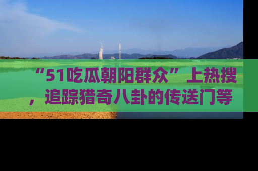 “51吃瓜朝阳群众”上热搜,追踪猎奇八卦的传送门等你点击!