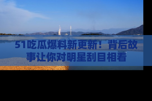 51吃瓜爆料新更新!背后故事让你对明星刮目相看