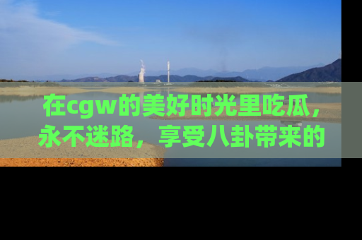 在cgw的美好时光里吃瓜，永不迷路，享受八卦带来的无限欢乐！