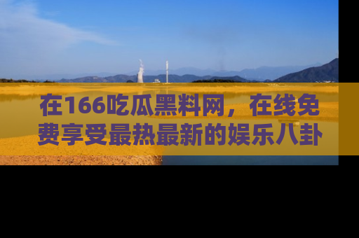 在166吃瓜黑料网，在线免费享受最热最新的娱乐八卦！