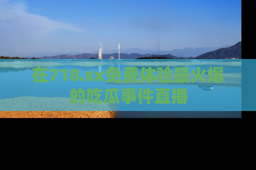 在718.sx免费体验最火爆的吃瓜事件直播