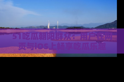 51吃瓜朝阳群众:用户在网页与iOS上畅享吃瓜乐趣