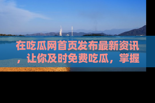 在吃瓜网首页发布最新资讯，让你及时免费吃瓜，掌握热点！