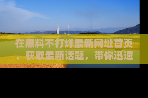 在黑料不打烊最新网址首页，获取最新话题，带你迅速了解娱乐圈大事！