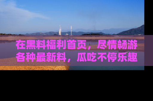 在黑料福利首页,尽情畅游各种最新料,瓜吃不停乐趣无穷!