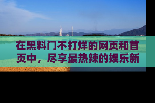 在黑料门不打烊的网页和首页中,尽享最热辣的娱乐新闻与八卦,快来围观!
