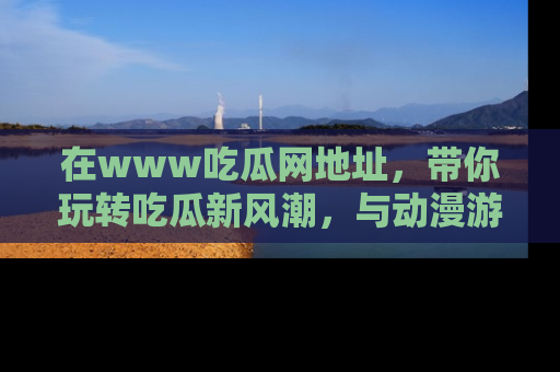 在www吃瓜网地址，带你玩转吃瓜新风潮，与动漫游戏角色共度精彩时光！