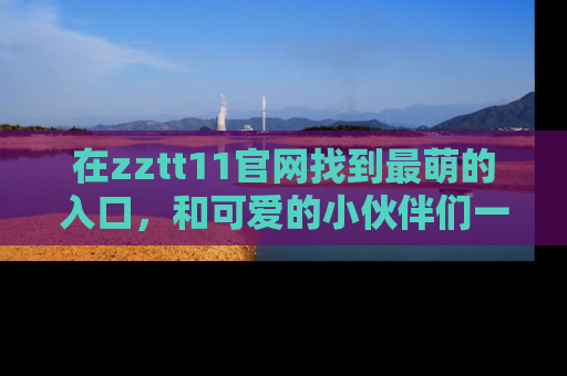 在zztt11官网找到最萌的入口，和可爱的小伙伴们一起吃瓜吧！