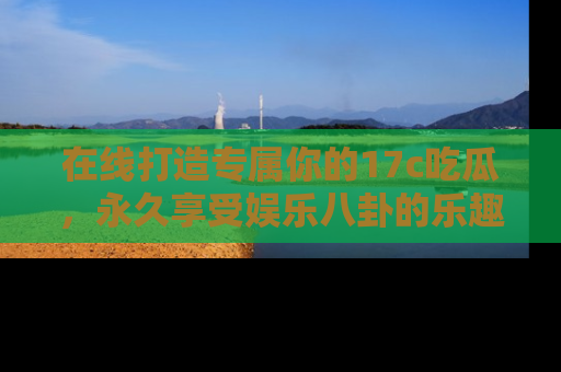 在线打造专属你的17c吃瓜，永久享受娱乐八卦的乐趣