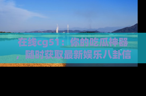 在线cg51:你的吃瓜神器,随时获取最新娱乐八卦信息。