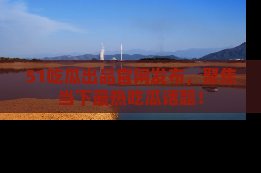 51吃瓜出品官网发布,聚焦当下最热吃瓜话题!