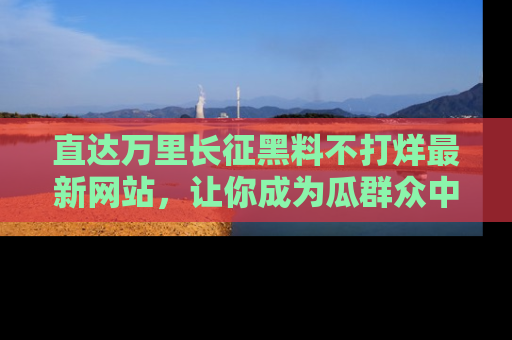 直达万里长征黑料不打烊最新网站,让你成为瓜群众中的资深吃瓜客!