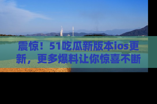 震惊！51吃瓜新版本ios更新，更多爆料让你惊喜不断，赶快来看吧！