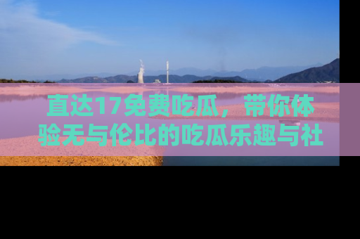 直达17免费吃瓜，带你体验无与伦比的吃瓜乐趣与社区互动