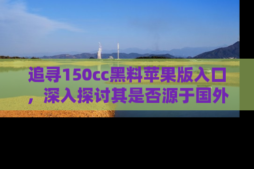 追寻150cc黑料苹果版入口,深入探讨其是否源于国外的传闻