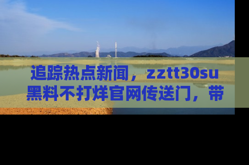 追踪热点新闻,zztt30su黑料不打烊官网传送门,带你进入吃瓜新世界!