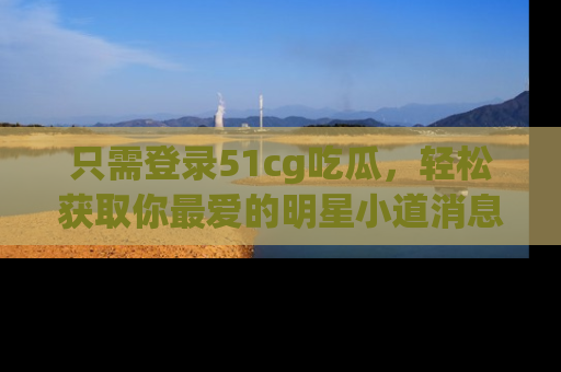 只需登录51cg吃瓜,轻松获取你最爱的明星小道消息!