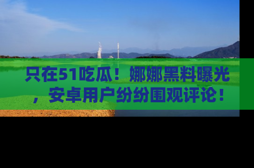 只在51吃瓜!娜娜黑料曝光,安卓用户纷纷围观评论!
