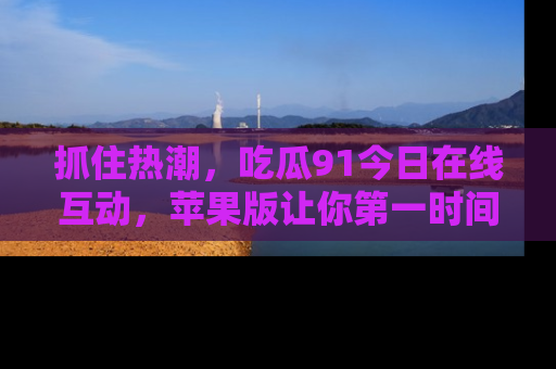抓住热潮,吃瓜91今日在线互动,苹果版让你第一时间掌握信息!
