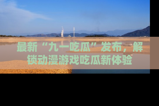 最新“九一吃瓜”发布，解锁动漫游戏吃瓜新体验