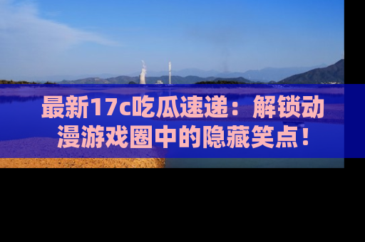 最新17c吃瓜速递：解锁动漫游戏圈中的隐藏笑点！