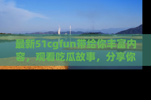 最新51cgfun带给你丰富内容，观看吃瓜故事，分享你的感受！