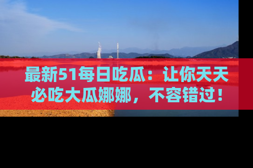 最新51每日吃瓜：让你天天必吃大瓜娜娜，不容错过！