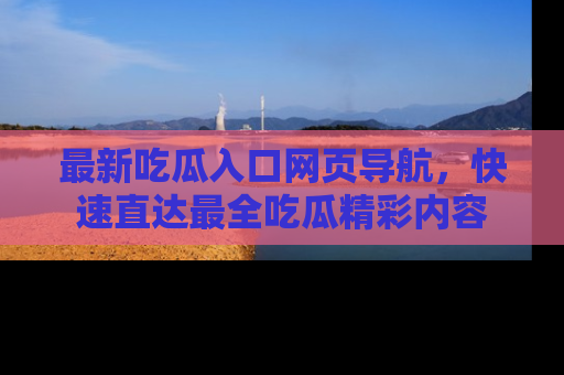 最新吃瓜入口网页导航，快速直达最全吃瓜精彩内容