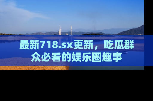 最新718.sx更新，吃瓜群众必看的娱乐圈趣事