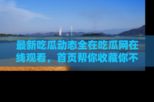 最新吃瓜动态全在吃瓜网在线观看，首页帮你收藏你不能错过的精彩！