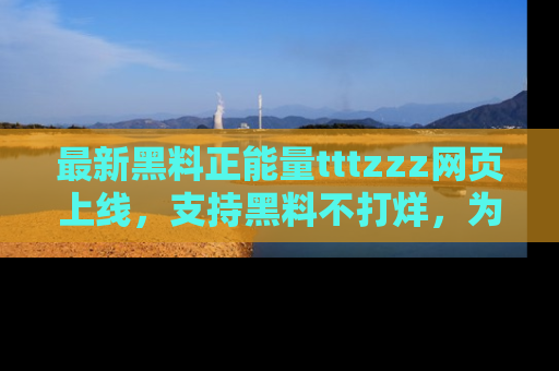 最新黑料正能量tttzzz网页上线，支持黑料不打烊，为你呈现丰富多彩的社会热议！