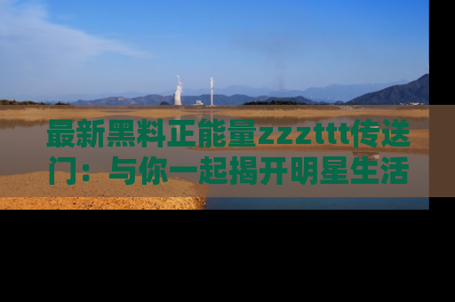 最新黑料正能量zzzttt传送门：与你一起揭开明星生活的神秘地址！
