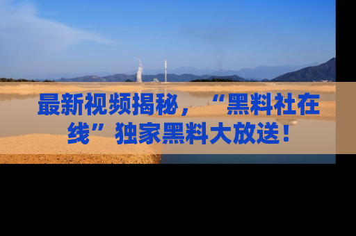 最新视频揭秘，“黑料社在线”独家黑料大放送！