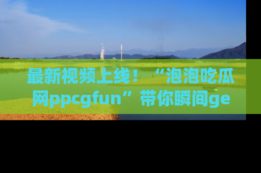 最新视频上线！“泡泡吃瓜网ppcgfun”带你瞬间get吃瓜圈的秘密