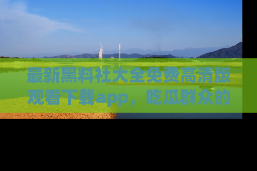 最新黑料社大全免费高清版观看下载app，吃瓜群众的必备神器