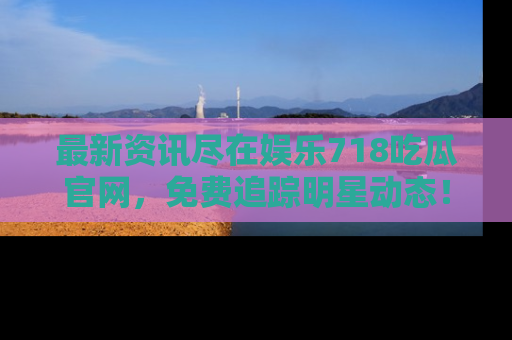 最新资讯尽在娱乐718吃瓜官网，免费追踪明星动态！
