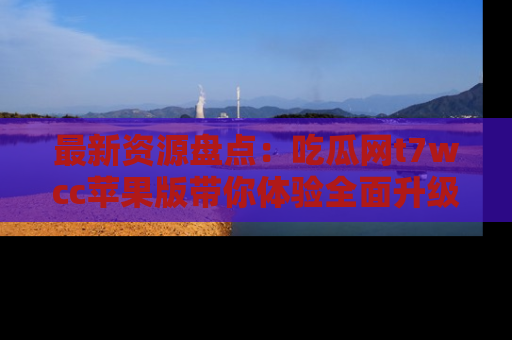 最新资源盘点：吃瓜网t7wcc苹果版带你体验全面升级