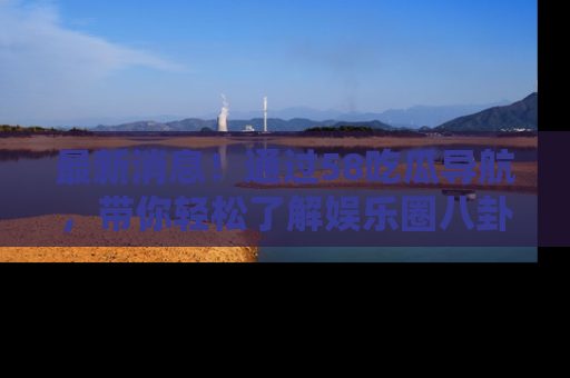 最新消息！通过58吃瓜导航，带你轻松了解娱乐圈八卦动态！