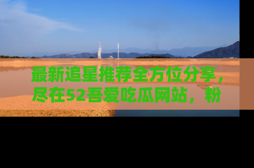 最新追星推荐全方位分享，尽在52吾爱吃瓜网站，粉丝必看