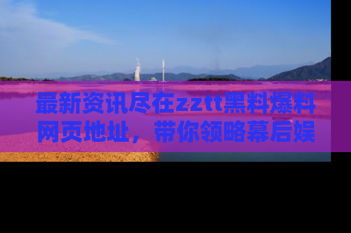最新资讯尽在zztt黑料爆料网页地址，带你领略幕后娱乐圈的精彩瞬间！